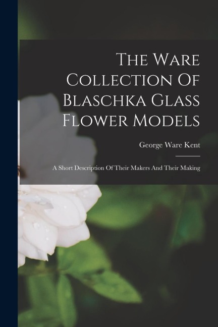 The Ware Collection Of Blaschka Glass Flower Models: A Short Description Of Their Makers And Their Making