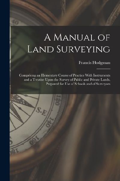 A Manual of Land Surveying: Comprising an Elementary Course of Practice With Instruments and a Treatise Upon the Survey of Public and Private Land