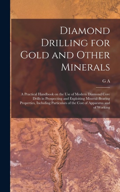 Diamond Drilling for Gold and Other Minerals; a Practical Handbook on the use of Modern Diamond Core Drills in Prospecting and Exploiting Mineral-bearing Properties, Including Particulars of the Cost of Apparatus and of Working