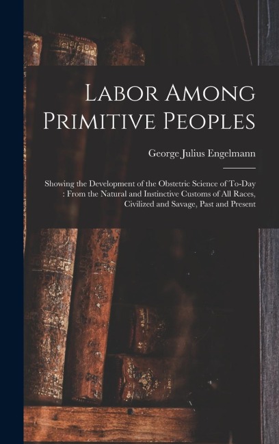 Labor Among Primitive Peoples: Showing the Development of the Obstetric Science of To-Day: From the Natural and Instinctive Customs of All Races, Civ