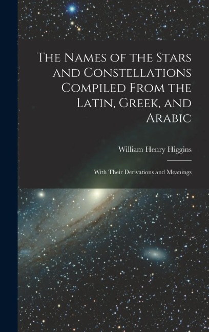 The Names of the Stars and Constellations Compiled From the Latin, Greek, and Arabic: With Their Derivations and Meanings