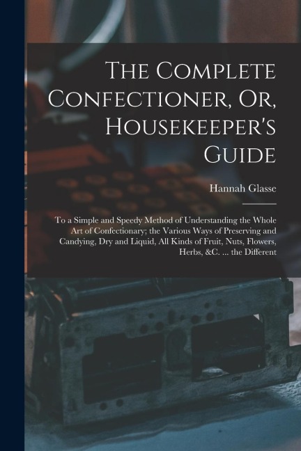 The Complete Confectioner, Or, Housekeepers Guide: To a Simple and Speedy Method of Understanding the Whole Art of Confectionary; the Various Ways of