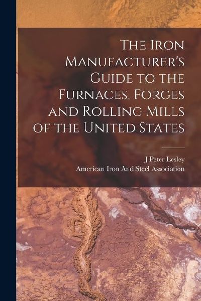 The Iron Manufacturers Guide to the Furnaces, Forges and Rolling Mills of the United States