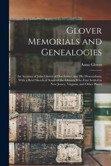 Glover Memorials and Genealogies: An Account of John Glover of Dorchester, and his Descendants, With a Brief Sketch of Some of the Glovers who First S