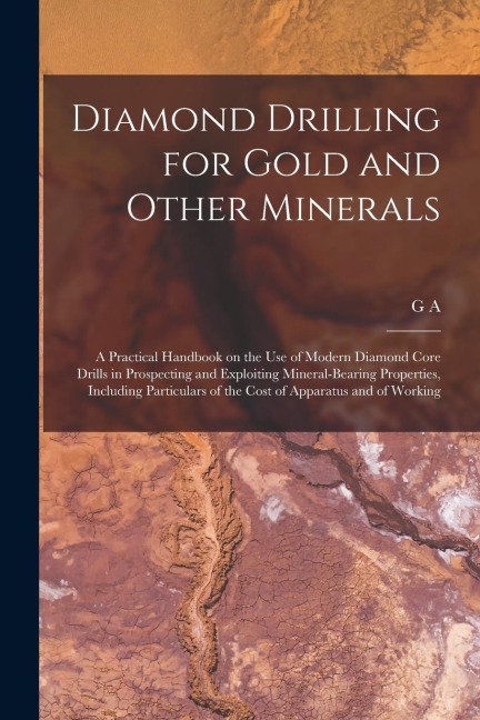Diamond Drilling for Gold and Other Minerals; a Practical Handbook on the use of Modern Diamond Core Drills in Prospecting and Exploiting Mineral-bear