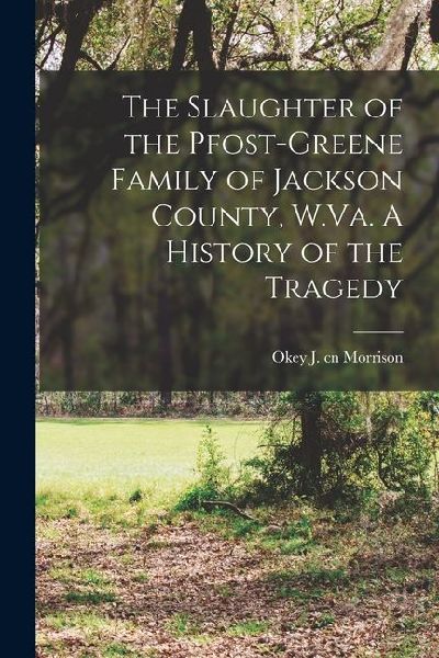 The Slaughter of the Pfost-Greene Family of Jackson County, W.Va. A History of the Tragedy