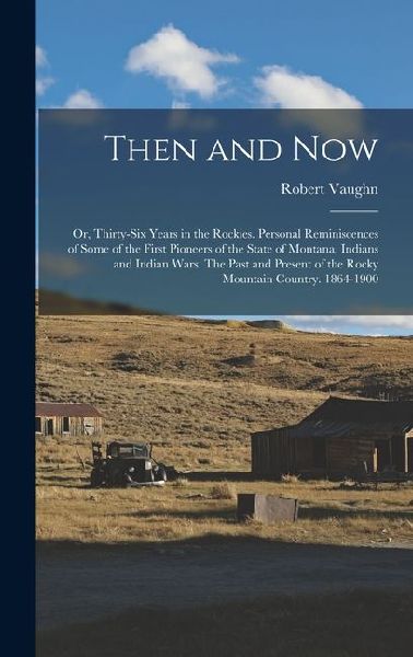 Then and now; or, Thirty-six Years in the Rockies. Personal Reminiscences of Some of the First Pioneers of the State of Montana. Indians and Indian Wars. The Past and Present of the Rocky Mountain Country. 1864-1900