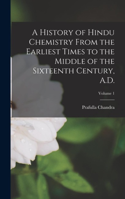 A History of Hindu Chemistry From the Earliest Times to the Middle of the Sixteenth Century, A.D.; Volume 1