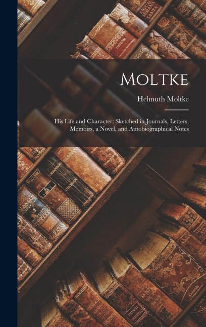 Moltke: His Life and Character: Sketched in Journals, Letters, Memoirs, a Novel, and Autobiographical Notes