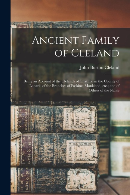 Ancient Family of Cleland; Being an Account of the Clelands of That Ilk, in the County of Lanark; of the Branches of Faskine, Monkland, etc.; and of O