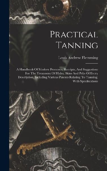 Practical Tanning: A Handbook Of Modern Processes, Receipts, And Suggestions For The Treatment Of Hides, Skins And Pelts Of Every Description, Including Various Patents Relating To Tanning, With Specifications