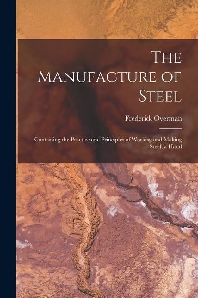 The Manufacture of Steel; Containing the Practice and Principles of Working and Making Steel; a Hand