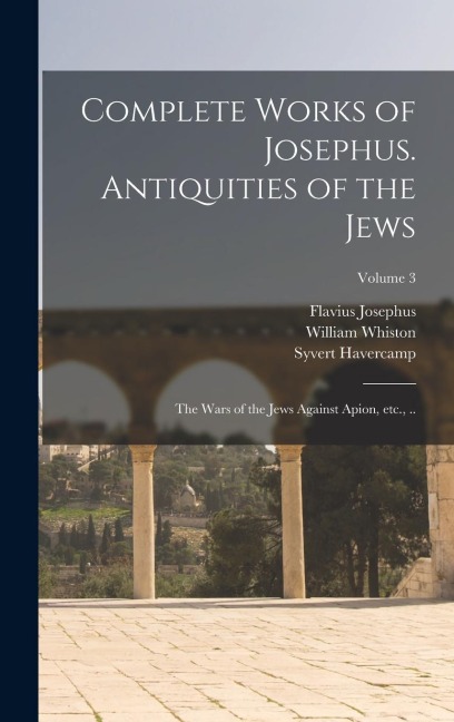 Complete Works of Josephus. Antiquities of the Jews; The Wars of the Jews Against Apion, etc., ..; Volume 3