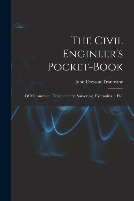The Civil Engineers Pocket-Book: Of Mensuration, Trigonometry, Surveying, Hydraulics ... Etc.