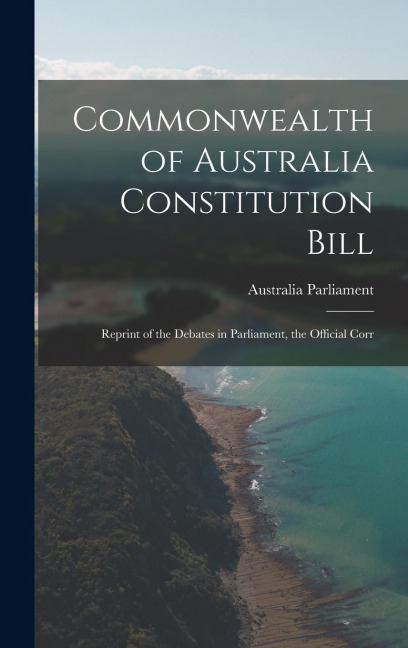 Commonwealth of Australia Constitution Bill: Reprint of the Debates in Parliament, the Official Corr