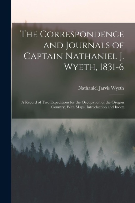 The Correspondence and Journals of Captain Nathaniel J. Wyeth, 1831-6: A Record of Two Expeditions for the Occupation of the Oregon Country, With Maps