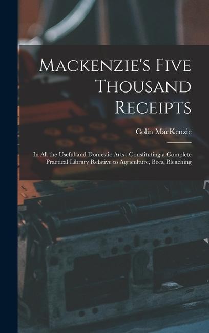 Mackenzie's Five Thousand Receipts: In all the Useful and Domestic Arts: Constituting a Complete Practical Library Relative to Agriculture, Bees, Bleaching