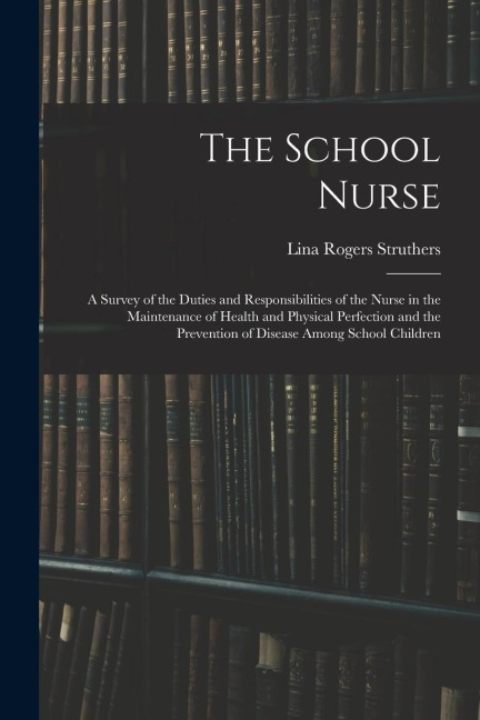 The School Nurse: A Survey of the Duties and Responsibilities of the Nurse in the Maintenance of Health and Physical Perfection and the