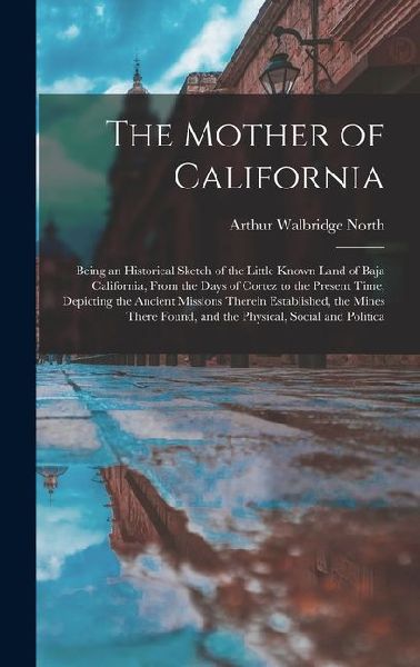 The Mother of California: Being an Historical Sketch of the Little Known Land of Baja California, From the Days of Cortez to the Present Time, Depicting the Ancient Missions Therein Established, the Mines There Found, and the Physical, Social and Politica