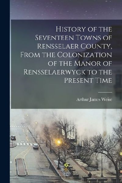 History of the Seventeen Towns of Rensselaer County, From the Colonization of the Manor of Rensselaerwyck to the Present Time