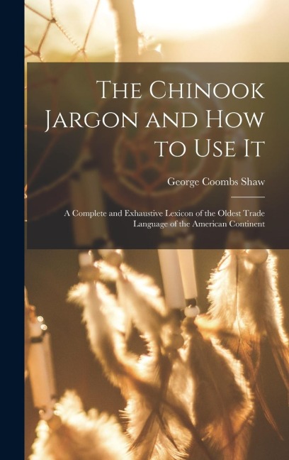 The Chinook Jargon and how to use it; a Complete and Exhaustive Lexicon of the Oldest Trade Language of the American Continent