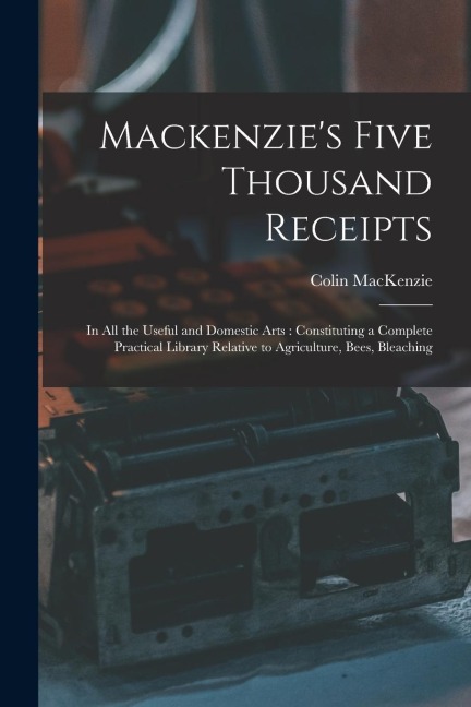 Mackenzies Five Thousand Receipts: In all the Useful and Domestic Arts: Constituting a Complete Practical Library Relative to Agriculture, Bees, Blea