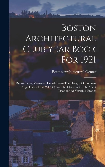 Boston Architectural Club Year Book For 1921: Reproducing Measured Details From The Designs Of Jacques-ange Gabriel (1762-1768) For The Château Of The "petit Trianon" At Versaille, France