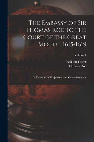 The Embassy of Sir Thomas Roe to the Court of the Great Mogul, 1615-1619: As Narrated in His Journal and Correspondence; Volume 1