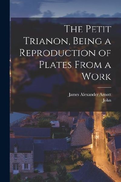 The Petit Trianon, Being a Reproduction of Plates From a Work