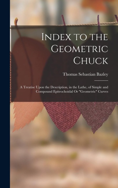 Index to the Geometric Chuck: A Treatise Upon the Description, in the Lathe, of Simple and Compound Epitrochoidal Or Geometric Curves