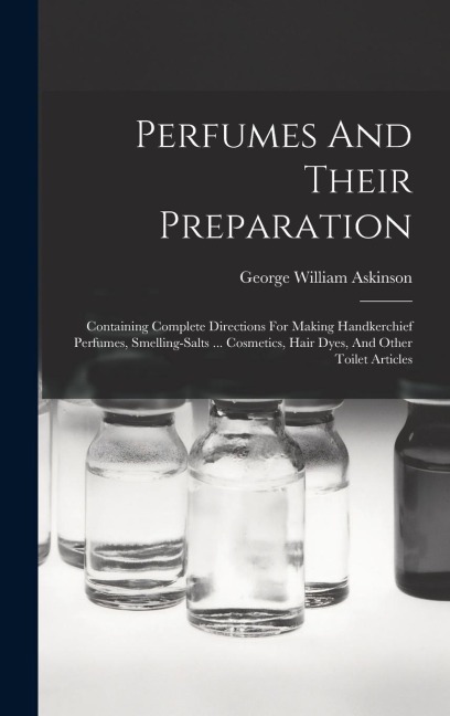 Perfumes And Their Preparation: Containing Complete Directions For Making Handkerchief Perfumes, Smelling-salts ... Cosmetics, Hair Dyes, And Other To