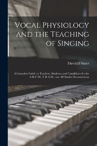 Vocal Physiology and the Teaching of Singing: A Complete Guide to Teachers, Students, and Candidates for the A.R.C.M., L.R.A.M., and all Similar Exami