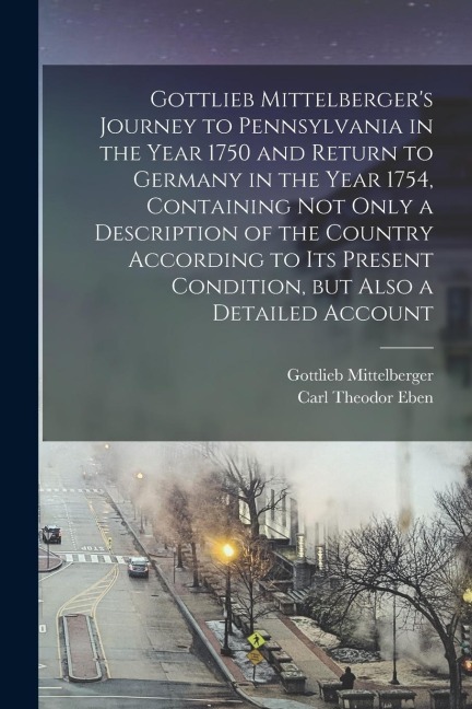 Gottlieb Mittelbergers Journey to Pennsylvania in the Year 1750 and Return to Germany in the Year 1754, Containing not Only a Description of the Coun