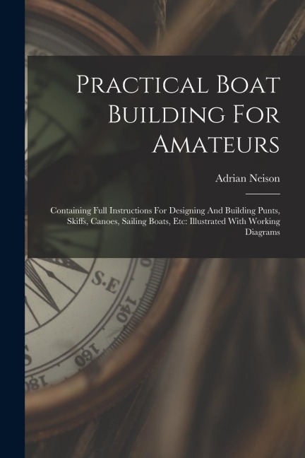Practical Boat Building For Amateurs: Containing Full Instructions For Designing And Building Punts, Skiffs, Canoes, Sailing Boats, Etc: Illustrated W