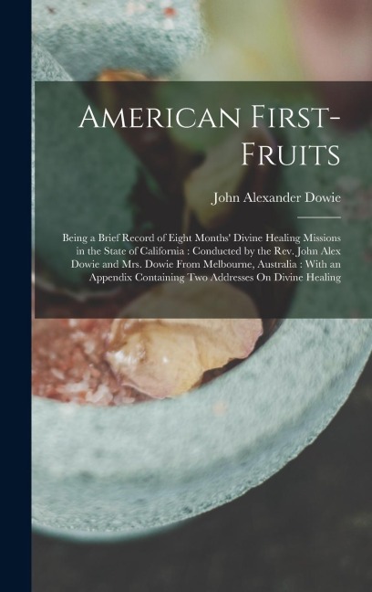 American First-Fruits: Being a Brief Record of Eight Months Divine Healing Missions in the State of California: Conducted by the Rev. John Alex Dowie and Mrs. Dowie From Melbourne, Australia: With an Appendix Containing Two Addresses On Divine Healing