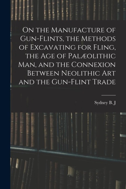 On the Manufacture of Gun-flints, the Methods of Excavating for Fling, the age of Palæolithic man, and the Connexion Between Neolithic art and the Gun