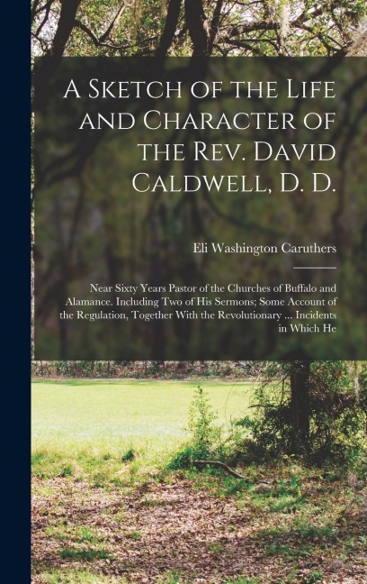 A Sketch of the Life and Character of the Rev. David Caldwell, D. D.: Near Sixty Years Pastor of the Churches of Buffalo and Alamance. Including Two of His Sermons; Some Account of the Regulation, Together With the Revolutionary ... Incidents in Which He