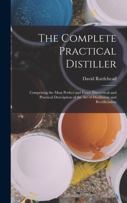 The Complete Practical Distiller: Comprising the Most Perfect and Exact Theoretical and Practical Description of the art of Distillation and Rectificiation