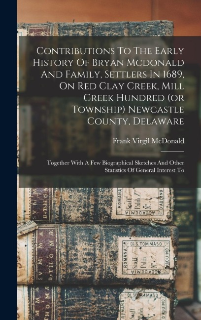 Contributions To The Early History Of Bryan Mcdonald And Family, Settlers In 1689, On Red Clay Creek, Mill Creek Hundred (or Township) Newcastle County, Delaware: Together With A Few Biographical Sketches And Other Statistics Of General Interest To