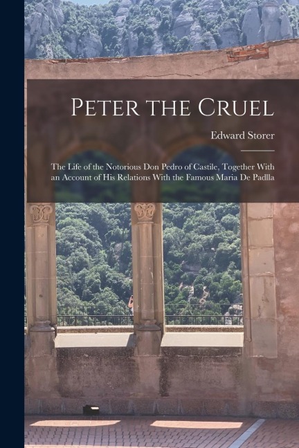 Peter the Cruel: The Life of the Notorious Don Pedro of Castile, Together With an Account of His Relations With the Famous Maria De Padlla