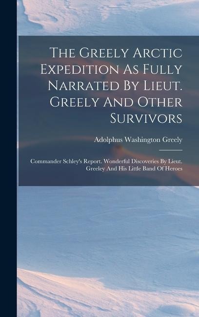 The Greely Arctic Expedition As Fully Narrated By Lieut. Greely And Other Survivors: Commander Schleys Report. Wonderful Discoveries By Lieut. Greeley And His Little Band Of Heroes