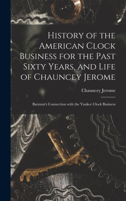 History of the American Clock Business for the Past Sixty Years, and Life of Chauncey Jerome: Barnum's Connection with the Yankee Clock Business