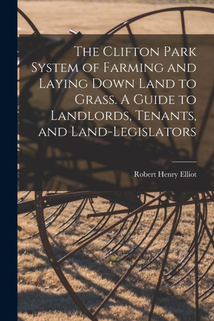 The Clifton Park System of Farming and Laying Down Land to Grass. A Guide to Landlords, Tenants, and Land-legislators