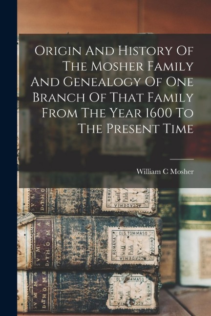 Origin And History Of The Mosher Family And Genealogy Of One Branch Of That Family From The Year 1600 To The Present Time