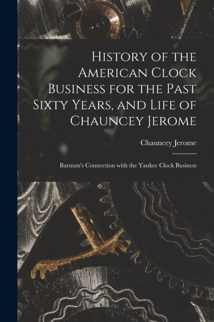 History of the American Clock Business for the Past Sixty Years, and Life of Chauncey Jerome: Barnum's Connection with the Yankee Clock Business
