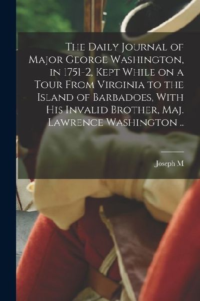 The Daily Journal of Major George Washington, in 1751-2, Kept While on a Tour From Virginia to the Island of Barbadoes, With his Invalid Brother, Maj.