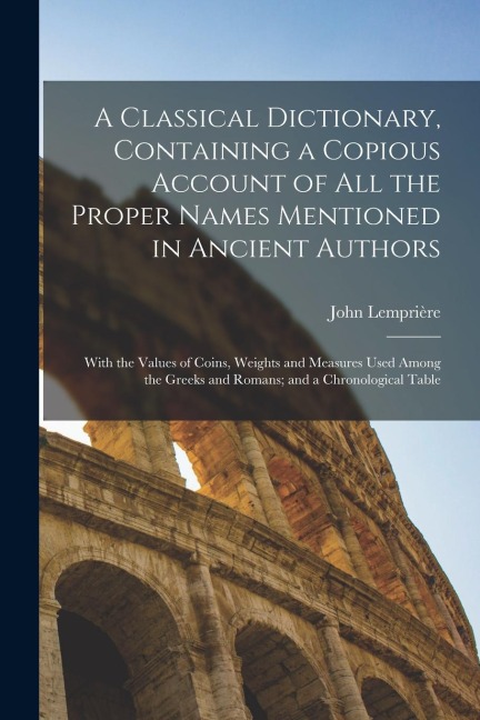 A Classical Dictionary, Containing a Copious Account of all the Proper Names Mentioned in Ancient Authors; With the Values of Coins, Weights and Measu