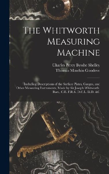 The Whitworth Measuring Machine: Including Descriptions of the Surface Plates, Gauges, and Other Measuring Instruments, Made by Sir Joseph Whitworth,