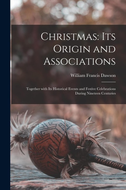 Christmas: Its Origin and Associations: Together with Its Historical Events and Festive Celebrations During Nineteen Centuries