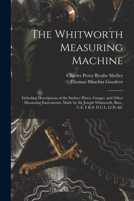 The Whitworth Measuring Machine: Including Descriptions of the Surface Plates, Gauges, and Other Measuring Instruments, Made by Sir Joseph Whitworth,